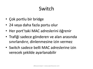 Switch 
• Çok portlu bir bridge 
• 24 veya daha fazla portu olur 
• Her port’taki MAC adreslerini öğrenir 
• Trafiği sadece gönderen ve alan arasında 
sınırlandırır, dinlenmesine izin vermez 
• Switch sadece belli MAC adreslerine izin 
verecek şekilde ayarlanabilir 
@basaranalper | www.alperbasaran.com 
 