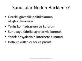 Sunucular Neden Hacklenir? 
• Gerekli güvenlik politikalarının 
oluşturulmaması 
• Yanlış konfigürasyon ve kurulum 
• Sunucuyu fabrika ayarlarıyla kurmak 
• Yedek dosyalarının internete alınması 
• Default kullanıcı adı ve parola 
@basaranalper | www.alperbasaran.com 
 