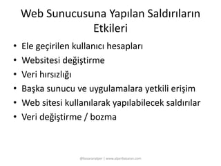 Web Sunucusuna Yapılan Saldırıların 
Etkileri 
• Ele geçirilen kullanıcı hesapları 
• Websitesi değiştirme 
• Veri hırsızlığı 
• Başka sunucu ve uygulamalara yetkili erişim 
• Web sitesi kullanılarak yapılabilecek saldırılar 
• Veri değiştirme / bozma 
@basaranalper | www.alperbasaran.com 
 