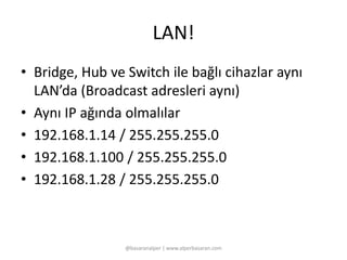 LAN! 
• Bridge, Hub ve Switch ile bağlı cihazlar aynı 
LAN’da (Broadcast adresleri aynı) 
• Aynı IP ağında olmalılar 
• 192.168.1.14 / 255.255.255.0 
• 192.168.1.100 / 255.255.255.0 
• 192.168.1.28 / 255.255.255.0 
@basaranalper | www.alperbasaran.com 
 