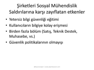 Şirketleri Sosyal Mühendislik 
Saldırılarına karşı zayıflatan etkenler 
• Yetersiz bilgi güvenliği eğitimi 
• Kullanıcıların bilgiye kolay erişmesi 
• Birden fazla bölüm (Satış, Teknik Destek, 
Muhasebe, vs.) 
• Güvenlik politikalarının olmayışı 
@basaranalper | www.alperbasaran.com 
 