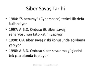 Siber Savaş Tarihi 
• 1984: “Siberuzay” (Cyberspace) terimi ilk defa 
kullanılıyor 
• 1997: A.B.D. Ordusu ilk siber savaş 
senaryosunun tatbikatını yapıyor 
• 1998: CIA siber savaş riski konusunda açıklama 
yapıyor 
• 1998: A.B.D. Ordusu siber savunma güçlerini 
tek çatı altında topluyor 
@basaranalper | www.alperbasaran.com 
 
