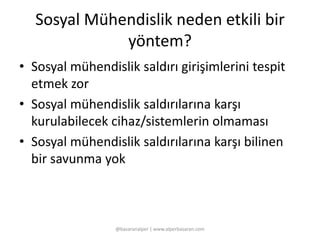 Sosyal Mühendislik neden etkili bir 
yöntem? 
• Sosyal mühendislik saldırı girişimlerini tespit 
etmek zor 
• Sosyal mühendislik saldırılarına karşı 
kurulabilecek cihaz/sistemlerin olmaması 
• Sosyal mühendislik saldırılarına karşı bilinen 
bir savunma yok 
@basaranalper | www.alperbasaran.com 
 