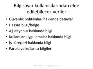 Bilgisayar kullanıcılarından elde 
edilebilecek veriler 
• Güvenlik politikaları hakkında detaylar 
• Hassas bilgi/belge 
• Ağ altyapısı hakkında bilgi 
• Kullanılan uygulamalar hakkında bilgi 
• İş süreçleri hakkında bilgi 
• Parola ve kullanıcı bilgileri 
@basaranalper | www.alperbasaran.com 
 