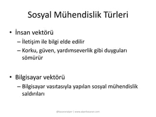 Sosyal Mühendislik Türleri 
• İnsan vektörü 
– İletişim ile bilgi elde edilir 
– Korku, güven, yardımseverlik gibi duyguları 
sömürür 
• Bilgisayar vektörü 
– Bilgisayar vasıtasıyla yapılan sosyal mühendislik 
saldırıları 
@basaranalper | www.alperbasaran.com 
 