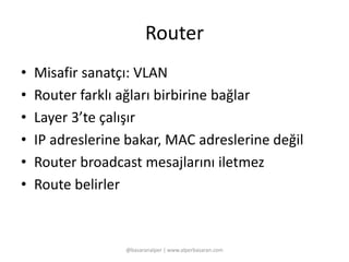 Router 
• Misafir sanatçı: VLAN 
• Router farklı ağları birbirine bağlar 
• Layer 3’te çalışır 
• IP adreslerine bakar, MAC adreslerine değil 
• Router broadcast mesajlarını iletmez 
• Route belirler 
@basaranalper | www.alperbasaran.com 
 