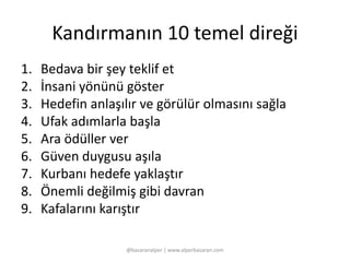 Kandırmanın 10 temel direği 
1. Bedava bir şey teklif et 
2. İnsani yönünü göster 
3. Hedefin anlaşılır ve görülür olmasını sağla 
4. Ufak adımlarla başla 
5. Ara ödüller ver 
6. Güven duygusu aşıla 
7. Kurbanı hedefe yaklaştır 
8. Önemli değilmiş gibi davran 
9. Kafalarını karıştır 
@basaranalper | www.alperbasaran.com 
 