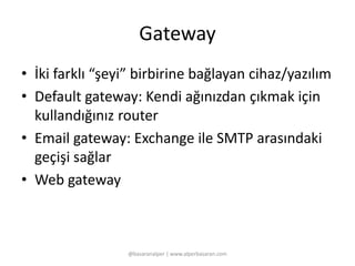 Gateway 
• İki farklı “şeyi” birbirine bağlayan cihaz/yazılım 
• Default gateway: Kendi ağınızdan çıkmak için 
kullandığınız router 
• Email gateway: Exchange ile SMTP arasındaki 
geçişi sağlar 
• Web gateway 
@basaranalper | www.alperbasaran.com 
 