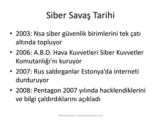 Siber Savaş Tarihi 
• 2003: Nsa siber güvenlik birimlerini tek çatı 
altında topluyor 
• 2006: A.B.D. Hava Kuvvetleri Siber Kuvvetler 
Komutanlığı’nı kuruyor 
• 2007: Rus saldırganlar Estonya’da interneti 
durduruyor 
• 2008: Pentagon 2007 yılında hacklendiklerini 
ve bilgi çaldırdıklarını açıkladı 
@basaranalper | www.alperbasaran.com 
 