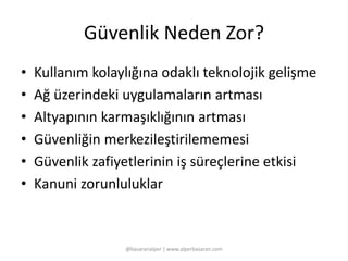 Güvenlik Neden Zor? 
• Kullanım kolaylığına odaklı teknolojik gelişme 
• Ağ üzerindeki uygulamaların artması 
• Altyapının karmaşıklığının artması 
• Güvenliğin merkezileştirilememesi 
• Güvenlik zafiyetlerinin iş süreçlerine etkisi 
• Kanuni zorunluluklar 
@basaranalper | www.alperbasaran.com 
 