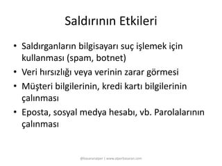 Saldırının Etkileri 
• Saldırganların bilgisayarı suç işlemek için 
kullanması (spam, botnet) 
• Veri hırsızlığı veya verinin zarar görmesi 
• Müşteri bilgilerinin, kredi kartı bilgilerinin 
çalınması 
• Eposta, sosyal medya hesabı, vb. Parolalarının 
çalınması 
@basaranalper | www.alperbasaran.com 
 