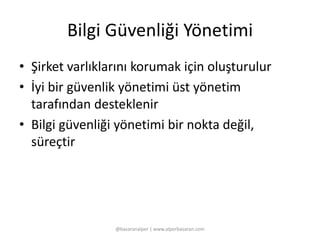 Bilgi Güvenliği Yönetimi 
• Şirket varlıklarını korumak için oluşturulur 
• İyi bir güvenlik yönetimi üst yönetim 
tarafından desteklenir 
• Bilgi güvenliği yönetimi bir nokta değil, 
süreçtir 
@basaranalper | www.alperbasaran.com 
 