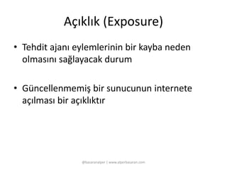 Açıklık (Exposure) 
• Tehdit ajanı eylemlerinin bir kayba neden 
olmasını sağlayacak durum 
• Güncellenmemiş bir sunucunun internete 
açılması bir açıklıktır 
@basaranalper | www.alperbasaran.com 
 