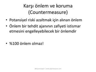Karşı önlem ve koruma 
(Countermeasure) 
• Potansiyel riski azaltmak için alınan önlem 
• Önlem bir tehdit ajanının zafiyeti istismar 
etmesini engelleyebilecek bir önlemdir 
• %100 önlem olmaz! 
@basaranalper | www.alperbasaran.com 
 