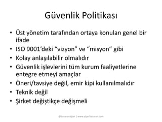 Güvenlik Politikası 
• Üst yönetim tarafından ortaya konulan genel bir 
ifade 
• ISO 9001’deki “vizyon” ve “misyon” gibi 
• Kolay anlaşılabilir olmalıdır 
• Güvenlik işlevlerini tüm kurum faaliyetlerine 
entegre etmeyi amaçlar 
• Öneri/tavsiye değil, emir kipi kullanılmalıdır 
• Teknik değil 
• Şirket değiştikçe değişmeli 
@basaranalper | www.alperbasaran.com 
 