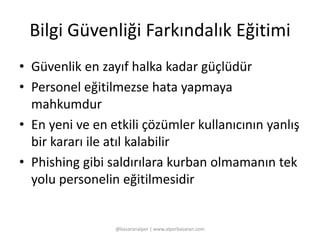 Bilgi Güvenliği Farkındalık Eğitimi 
• Güvenlik en zayıf halka kadar güçlüdür 
• Personel eğitilmezse hata yapmaya 
mahkumdur 
• En yeni ve en etkili çözümler kullanıcının yanlış 
bir kararı ile atıl kalabilir 
• Phishing gibi saldırılara kurban olmamanın tek 
yolu personelin eğitilmesidir 
@basaranalper | www.alperbasaran.com 
 