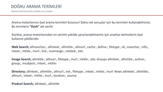 DOĞRU ARAMA TERİMLERİ
ARAMA MOTORLARINI VERİMLİ KULLANIN!
Arama motorlarının özel arama terimleri bulunur! Daha net sonuçlar için bu terimleri kullanabilirsiniz.
Bu terimlere “Dork” adı verilir.
Dorklar, arama motorlarından en verimli şekilde yararlanabilmemiz için anahtar kelimelerin özel
kullanım şekilleridir.
Web Search; allinanchor:, allintext:, allintitle:, allinurl:, cache:, define:, filetype:, id:, inanchor:, info:,
intext:, intitle:, inurl:, link:, numrange:, related:, site:
Image Search; allintitle:, allinurl:, filetype:, inurl:, intitle:, site: Groups allintext:, allintitle:, author:,
group:, insubject:, intext:, intitle:
Directory; allintext:, allintitle:, allinurl:, ext:, filetype:, intext:, intitle:, inurl: News allintext:, allintitle:,
allinurl:, intext:, intitle:, inurl:, location:, source:
Product Search; allintext:, allintitle
 