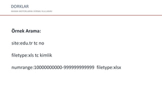 DORKLAR
ARAMA MOTORLARINI VERİMLİ KULLANIN!
Örnek Arama:
site:edu.tr tc no
filetype:xls tc kimlik
numrange:10000000000-999999999999 filetype:xlsx
 