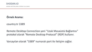 SHODAN.IO
ARAMA MOTORLARINI VERİMLİ KULLANIN!
Örnek Arama:
country:tr 3389
Remote Desktop Connection yani “Uzak Masaüstü Bağlantısı”
protokol olarak “Remote Desktop Protocol” (RDP) kullanır.
Varsayılan olarak “3389″ numaralı port ile iletişim sağlar.
 