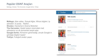 Popüler OSINT Araçları
Maltego, Shodan, The Harvester, Google Dorks, TinEye
Maltego; Alan adları, Sosyal Ağlar, Whois bilgileri, Ip
adresleri, E-posta , Telefon…
Shodan; Hackerların Arama Motorları
The Harvester; Hedef sistem üzerindeki mail
adreslerini ve alt domainleri tespit eder.
Google Dorks; Kimsenin göremediği, ancak Google’ın
gördüğü bilgileri toplar!
TinEye; Fotoğraf analizi yapar.
 