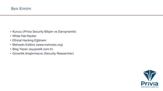 Ben Kimim
• Kurucu (Privia Security Bilişim ve Danışmanlık)
• White Hat Hacker
• Ethical Hacking Eğitmeni
• Mshowto Editörü (www.mshowto.org)
• Blog Yazarı (eyupcelik.com.tr)
• Güvenlik Araştırmacısı (Security Researcher)
 