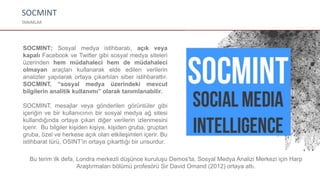 SOCMINT
TANIMLAR
SOCMINT; Sosyal medya istihbaratı, açık veya
kapalı Facebook ve Twitter gibi sosyal medya siteleri
üzerinden hem müdahaleci hem de müdahaleci
olmayan araçları kullanarak elde edilen verilerin
analizler yapılarak ortaya çıkartılan siber istihbarattır.
SOCMINT, “sosyal medya üzerindeki mevcut
bilgilerin analitik kullanımı” olarak tanımlanabilir.
SOCMINT, mesajlar veya gönderilen görüntüler gibi
içeriğin ve bir kullanıcının bir sosyal medya ağ sitesi
kullandığında ortaya çıkan diğer verilerin izlenmesini
içerir. Bu bilgiler kişiden kişiye, kişiden gruba, gruptan
gruba, özel ve herkese açık olan etkileşimleri içerir. Bu
istihbarat türü, OSINT’in ortaya çıkarttığı bir unsurdur.
Bu terim ilk defa, Londra merkezli düşünce kuruluşu Demos'ta, Sosyal Medya Analizi Merkezi için Harp
Araştırmaları bölümü profesörü Sir David Omand (2012) ortaya attı.
 
