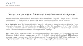 SOCMINT
SİBER İSTİHBARAT FALİYETLERİ
Sosyal Medya Verileri Üzerinden Siber İstihbarat Faaliyetleri;
Toplumsal olayların önceden tespit edilebilmesi veya gerçekleşen olaylarda geriye dönük araştırma
yapılabilmesi için, sosyal medya verileri çok önemli bir istihbarat ortamı haline gelmiştir.
Arap Baharı ile; Mısır’da Facebook kullanıcı sayısı 5,5 milyondan 8,5 milyona ulaşmış, Libya’da Twitter
kullanıcıları ilk aylarda 600 bin kişi artmıştır. Arap Baharının tüm Dünyaya Facebook ve Twitter’ın kitleleri
harekete geçirmekteki etkisini ispatlamasının ardından pek çok araştırmacı, sosyal medya sitelerinin
kitleler üzerindeki etkilerini araştırmaya yönelik çalışmalar yapmıştır.
Gezi Parkı; Türkiye’de 27 Mayıs 2013 tarihinde başlayan Gezi Parkı olayları için Twitterda üç ana etiket
(#Hashtag) ile 8.49 milyon mesajın yayınlandığı görülmüştür. Olaylarla ilgili toplamda 100 milyonun
üzerinde mesaj yayınlanmıştır. Olayların başlangıcında Türkiye’de günlük aktif Twitter kullanıcısı 1.8
milyon civarında iken, 10 günlük süre içinde bu rakam yaklaşık 9,5 milyona ulaşmıştır.
 