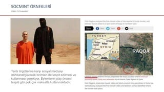 SOCMINT ÖRNEKLERİ
SİBER İSTİHBARAT
Terör örgütlerine karşı sosyal medyayı
istihbarat/güvenlik birimleri de tespit edilmesi ve
kullanması gerekiyor. Eylemlerin olay öncesi
tespiti gibi pek çok maksatla kullanmaktadır.
 