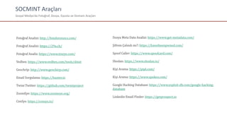 SOCMINT Araçları
Sosyal Medya’da Fotoğraf, Dosya, Eposta ve Domain Araçları
Fotoğraf Analizi: http://fotoforensics.com/
Fotoğraf Analizi: https://29a.ch/
Fotoğraf Analiz: https://www.tineye.com/
Vedbex: https://www.vedbex.com/tools/dstat
Geochrip: http://www.geochirp.com/
Email Sorgulama: https://hunter.io
Twint Twitter: https://github.com/twintproject
ZoomEye: https://www.zoomeye.org/
CenSys: https://censys.io/
Dosya Meta Data Analizi: https://www.get-metadata.com/
Şifrem Çalındı mı?: https://haveibeenpwned.com/
Spoof Caller: https://www.spoofcard.com/
Shodan: https://www.shodan.io/
Kişi Arama: https://pipl.com/
Kişi Arama: https://www.spokeo.com/
Google Hacking Database: https://www.exploit-db.com/google-hacking-
database
Linkedin Email Finder: https://getprospect.io
 
