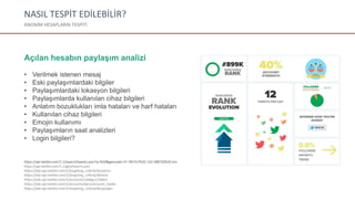NASIL TESPİT EDİLEBİLİR?
ANONİM HESAPLARIN TESPİTİ
Açılan hesabın paylaşım analizi
• Verilmek istenen mesaj
• Eski paylaşımlardaki bilgiler
• Paylaşımlardaki lokasyon bilgileri
• Paylaşımlarda kullanılan cihaz bilgileri
• Anlatım bozuklukları imla hataları ve harf hataları
• Kullanılan cihaz bilgileri
• Emojin kullanımı
• Paylaşımların saat analizleri
• Login bilgileri?
https://api.twitter.com/1.1/search/tweets.json?q=%20&geocode=37.781157%2C-122.398720%2C1mi
https://api.twitter.com/1.1/geo/search.json
https://ads-api.twitter.com/1/targeting_criteria/locations
https://ads-api.twitter.com/1/targeting_criteria/devices
https://ads-api.twitter.com/1/accounts/zvb6gu1/videos
https://ads-api.twitter.com/1/accounts/abc1/account_media
https://ads-api.twitter.com/1/targeting_criteria/languages
 