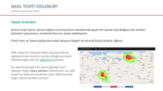 NASIL TESPİT EDİLEBİLİR?
ANONİM HESAPLARIN TESPİTİ
Tweet Analizleri
Konum tespit işlemi, konum bilgisini vermeyenlerin tweetlerinde geçen her yöreye veya bölgeye özel anahtar
kelimeleri çıkararak en muhtemel konumu tespit edebiliyorlar.
Check-inler ve Tweet paylaşımlarındaki lokasyon bilgileri bu konuda büyük kolaylık sağlıyor.
IBM, tweet’ler lokasyon bilgisi taşımasa bile bu
paylaşımlardan kişilerin nerede olduğunun tespit
edilebileceğine dair bir algoritma geliştirdi.
Bu algoritmaya göre bir kişinin geotag’li yani
lokasyon bilgisi olsun olmasın kullanıcıların son 200
tweet’ine bakarak oturdukları şehri %68 oranında
doğru tahmin etmek mümkün.
 