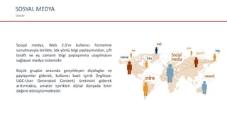 SOSYAL MEDYA
TANIM
Sosyal medya, Web 2.0'ın kullanıcı hizmetine
sunulmasıyla birlikte, tek yönlü bilgi paylaşımından, çift
taraflı ve eş zamanlı bilgi paylaşımına ulaşılmasını
sağlayan medya sistemidir.
Küçük gruplar arasında gerçekleşen diyaloglar ve
paylaşımlar giderek, kullanıcı bazlı içerik (İngilizce:
UGC-User Generated Content) üretimini giderek
arttırmakta, amatör içerikleri dijital dünyada birer
değere dönüştürmektedir.
 