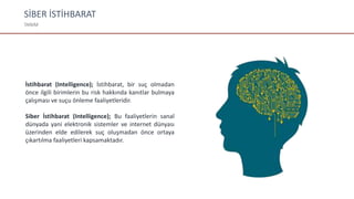 SİBER İSTİHBARAT
TANIM
İstihbarat (Intelligence); İstihbarat, bir suç olmadan
önce ilgili birimlerin bu risk hakkında kanıtlar bulmaya
çalışması ve suçu önleme faaliyetleridir.
Siber İstihbarat (Intelligence); Bu faaliyetlerin sanal
dünyada yani elektronik sistemler ve internet dünyası
üzerinden elde edilerek suç oluşmadan önce ortaya
çıkartılma faaliyetleri kapsamaktadır.
 