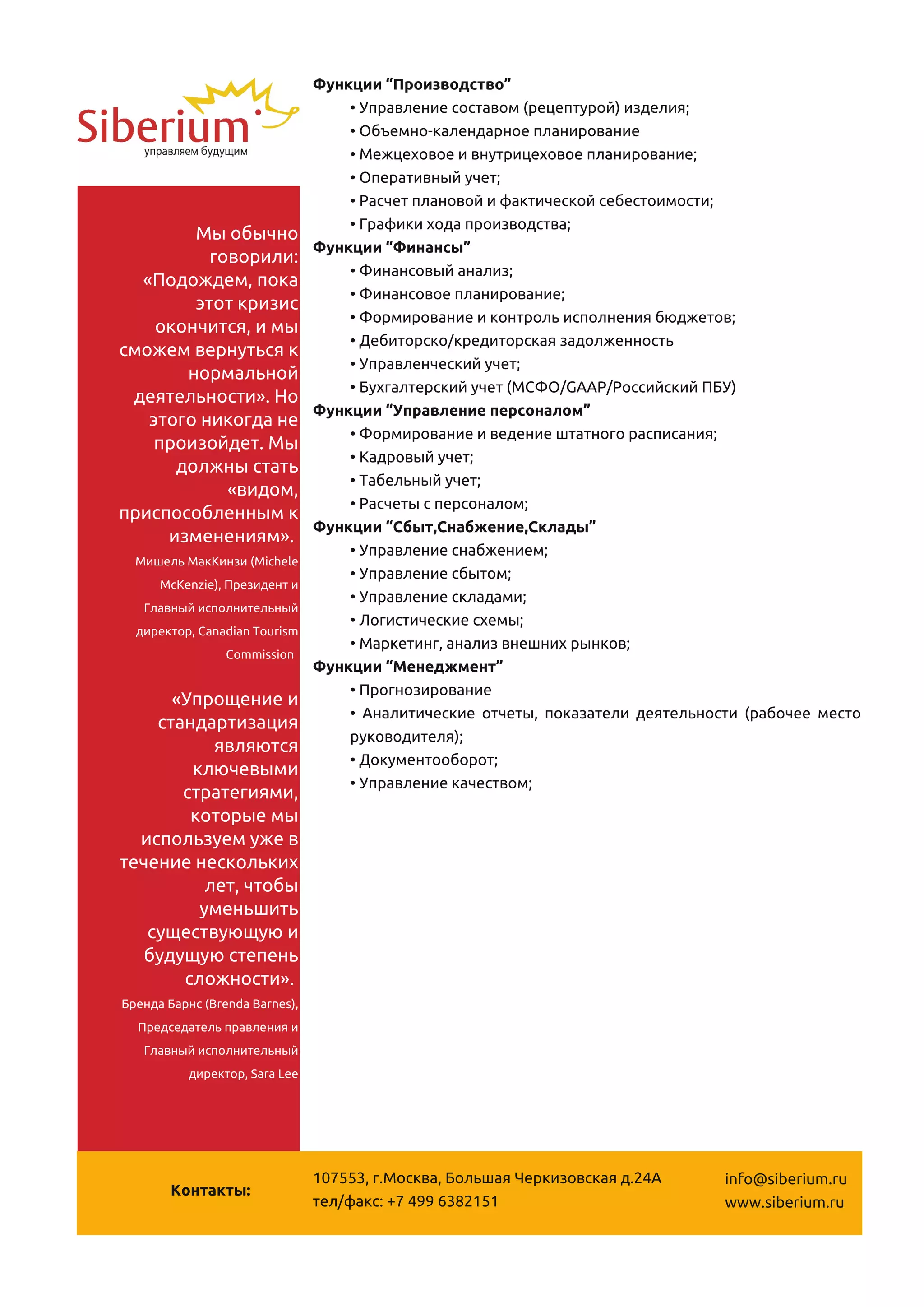 Функции “Производство”
                                    • Управление составом (рецептурой) изделия;
                                    • Объемно-календарное планирование
                                    • Межцеховое и внутрицеховое планирование;
                                    • Оперативный учет;
                                    • Расчет плановой и фактической себестоимости;
        Мы обычно                   • Графики хода производства;
                                Функции “Финансы”
          говорили:
  «Подождем, пока                   • Финансовый анализ;
        этот кризис                 • Финансовое планирование;
    окончится, и мы                 • Формирование и контроль исполнения бюджетов;
сможем вернуться к                  • Дебиторско/кредиторская задолженность
       нормальной                   • Управленческий учет;
 деятельности». Но                  • Бухгалтерский учет (МСФО/GAAP/Российский ПБУ)
                                Функции “Управление персоналом”
   этого никогда не
    произойдет. Мы                  • Формирование и ведение штатного расписания;
      должны стать                  • Кадровый учет;
            «видом,                 • Табельный учет;
приспособленным к                   • Расчеты с персоналом;
                                Функции “Сбыт,Снабжение,Склады”
     изменениям».
  Мишель МакКинзи (Michele
                                    • Управление снабжением;
     McKenzie), Президент и
                                    • Управление сбытом;
   Главный исполнительный
                                    • Управление складами;
  директор, Canadian Tourism
                                    • Логистические схемы;
                Commission
                                    • Маркетинг, анализ внешних рынков;
                                Функции “Менеджмент”
      «Упрощение и                  • Прогнозирование
    стандартизация                  • Аналитические отчеты, показатели деятельности (рабочее место
           являются                 руководителя);
        ключевыми                   • Документооборот;
       стратегиями,                 • Управление качеством;
        которые мы
  используем уже в
течение нескольких
          лет, чтобы
         уменьшить
   существующую и
   будущую степень
       сложности».
Бренда Барнс (Brenda Barnes),
  Председатель правления и
   Главный исполнительный
          директор, Sara Lee




                                1 07553, г.Москва, Большая Черкизовская д.24А    info@siberium.ru
        Контакты:
                                тел/факс: +7 499 63821 51                        www.siberium.ru
 