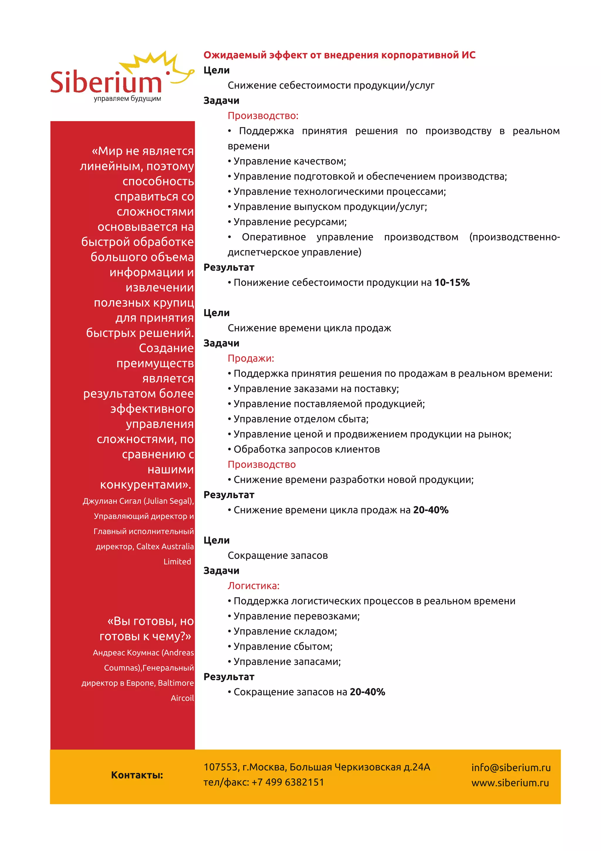 Ожидаемый эффект от внедрения корпоративной ИС
                                Цели
                                    Снижение себестоимости продукции/услуг
                                Задачи
                                    Производство:
                                    • Поддержка принятия решения по производству в реальном
  «Мир не является                  времени
линейным, поэтому                   • Управление качеством;
        способность                 • Управление подготовкой и обеспечением производства;
       справиться со                • Управление технологическими процессами;
       сложностями                  • Управление выпуском продукции/услуг;
   основывается на                  • Управление ресурсами;
быстрой обработке                   • Оперативное управление производством (производственно-
  большого объема                   диспетчерское управление)
     информации и               Результат
         извлечении                 • Понижение себестоимости продукции на 1 0-1 5%
  полезных крупиц
       для принятия           Цели
 быстрых решений.                 Снижение времени цикла продаж
           Создание           Задачи
       преимуществ                Продажи:
            является              • Поддержка принятия решения по продажам в реальном времени:
результатом более                 • Управление заказами на поставку;
      эффективного                • Управление поставляемой продукцией;
         управления               • Управление отделом сбыта;
   сложностями, по                • Управление ценой и продвижением продукции на рынок;
        сравнению с               • Обработка запросов клиентов
             нашими               Производство
    конкурентами».                • Снижение времени разработки новой продукции;
Джулиан Сигал (Julian Segal),
                              Результат
  Управляющий директор и
                                  • Снижение времени цикла продаж на 20-40%
   Главный исполнительный
    директор, Caltex Australia
                               Цели
                      Limited
                                   Сокращение запасов
                                Задачи
                                    Логистика:
                                    • Поддержка логистических процессов в реальном времени
     «Вы готовы, но                 • Управление перевозками;
    готовы к чему?»                 • Управление складом;
  Андреас Коумнас (Andreas
                                    • Управление сбытом;
     Coumnas),Генеральный
                                    • Управление запасами;
директор в Европе, Baltimore
                                Результат
                      Aircoil
                                    • Сокращение запасов на 20-40%




                                1 07553, г.Москва, Большая Черкизовская д.24А    info@siberium.ru
       Контакты:
                                тел/факс: +7 499 63821 51                        www.siberium.ru
 