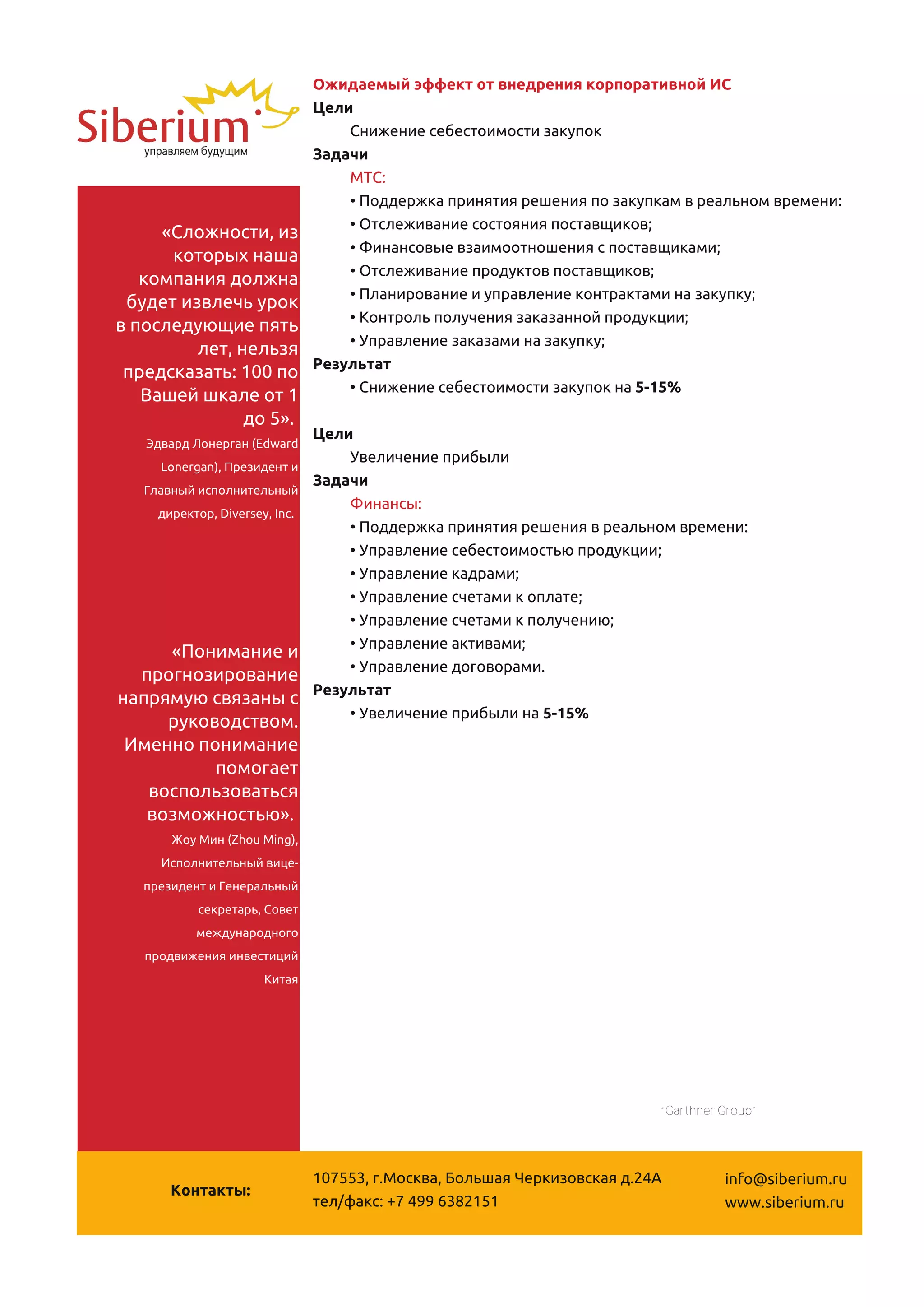 Ожидаемый эффект от внедрения корпоративной ИС
                              Цели
                                  Снижение себестоимости закупок
                              Задачи
                                  МТС:
                                  • Поддержка принятия решения по закупкам в реальном времени:
     «Сложности, из               • Отслеживание состояния поставщиков;
      которых наша                • Финансовые взаимоотношения с поставщиками;
   компания должна                • Отслеживание продуктов поставщиков;
 будет извлечь урок               • Планирование и управление контрактами на закупку;
в последующие пять                • Контроль получения заказанной продукции;
         лет, нельзя              • Управление заказами на закупку;
 предсказать: 1 00 по         Результат
   Вашей шкале от 1               • Снижение себестоимости закупок на 5-1 5%
               до 5».
   Эдвард Лонерган (Edward
                              Цели
      Lonergan), Президент и
                                  Увеличение прибыли
   Главный исполнительный
                              Задачи
     директор, Diversey, Inc.
                                  Финансы:
                                  • Поддержка принятия решения в реальном времени:
                                  • Управление себестоимостью продукции;
                                  • Управление кадрами;
                                  • Управление счетами к оплате;
                                  • Управление счетами к получению;
     «Понимание и                 • Управление активами;
  прогнозирование                 • Управление договорами.
напрямую связаны с            Результат
     руководством.                • Увеличение прибыли на 5-1 5%
 Именно понимание
          помогает
   воспользоваться
   возможностью».
       Жоу Мин (Zhou Ming),
     Исполнительный вице-
   президент и Генеральный
           секретарь, Совет
          международного
   продвижения инвестиций
                      Китая




                                 Данные подготовлены на основании результатов внедрения корпоративных систем
                                            независимой консалтинговой компанией “Garthner Group”




                              1 07553, г.Москва, Большая Черкизовская д.24А                info@siberium.ru
       Контакты:
                              тел/факс: +7 499 63821 51                                    www.siberium.ru
 
