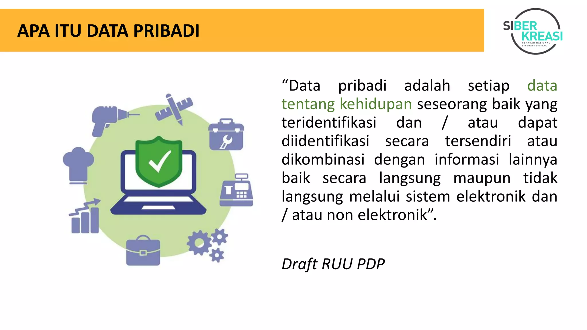 APA ITU DATA PRIBADI
“Data pribadi adalah setiap data
tentang kehidupan seseorang baik yang
teridentifikasi dan / atau dapat
diidentifikasi secara tersendiri atau
dikombinasi dengan informasi lainnya
baik secara langsung maupun tidak
langsung melalui sistem elektronik dan
/ atau non elektronik”.
Draft RUU PDP
 