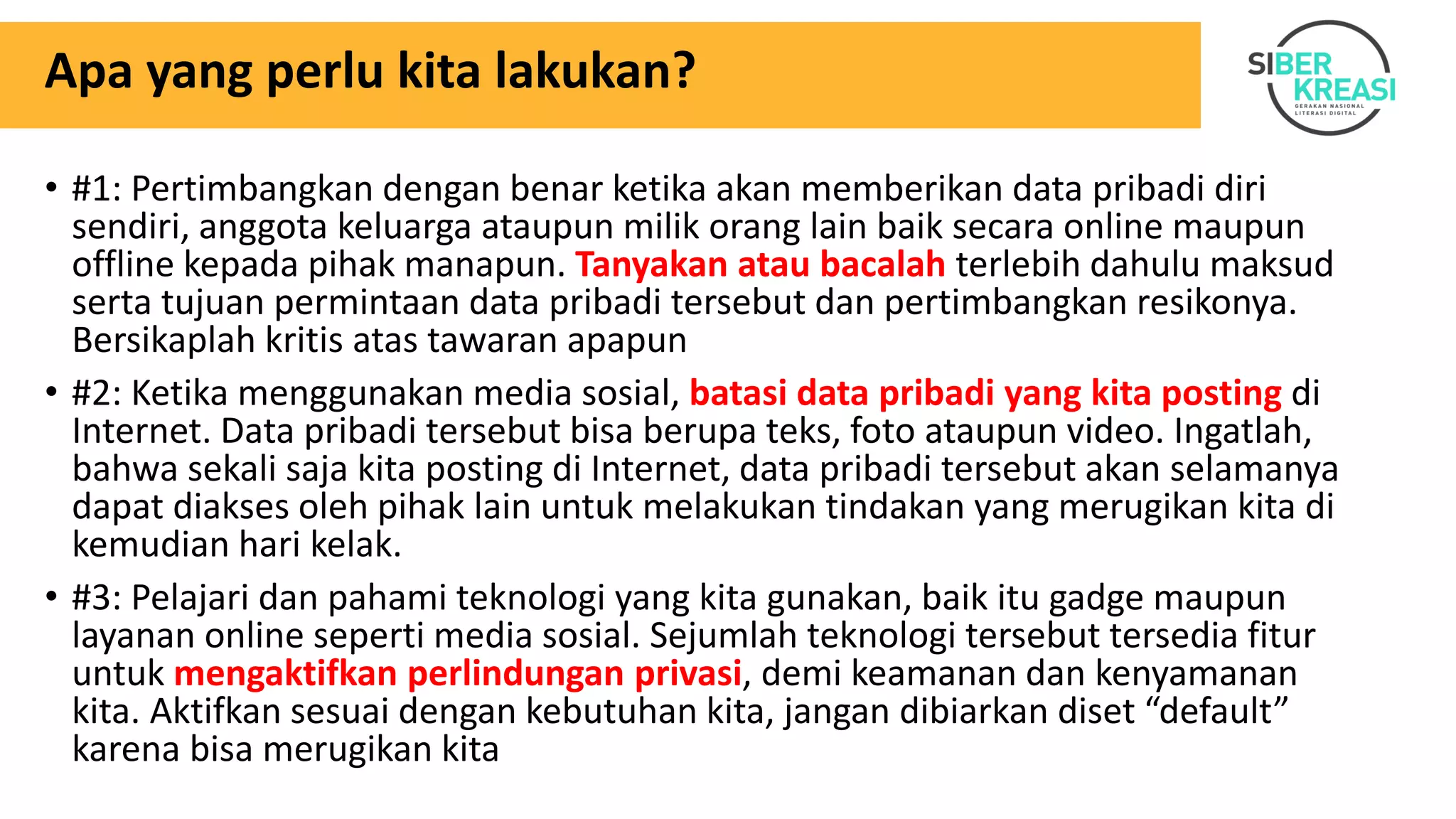 Apa yang perlu kita lakukan?
• #1: Pertimbangkan dengan benar ketika akan memberikan data pribadi diri
sendiri, anggota keluarga ataupun milik orang lain baik secara online maupun
offline kepada pihak manapun. Tanyakan atau bacalah terlebih dahulu maksud
serta tujuan permintaan data pribadi tersebut dan pertimbangkan resikonya.
Bersikaplah kritis atas tawaran apapun
• #2: Ketika menggunakan media sosial, batasi data pribadi yang kita posting di
Internet. Data pribadi tersebut bisa berupa teks, foto ataupun video. Ingatlah,
bahwa sekali saja kita posting di Internet, data pribadi tersebut akan selamanya
dapat diakses oleh pihak lain untuk melakukan tindakan yang merugikan kita di
kemudian hari kelak.
• #3: Pelajari dan pahami teknologi yang kita gunakan, baik itu gadge maupun
layanan online seperti media sosial. Sejumlah teknologi tersebut tersedia fitur
untuk mengaktifkan perlindungan privasi, demi keamanan dan kenyamanan
kita. Aktifkan sesuai dengan kebutuhan kita, jangan dibiarkan diset “default”
karena bisa merugikan kita
 