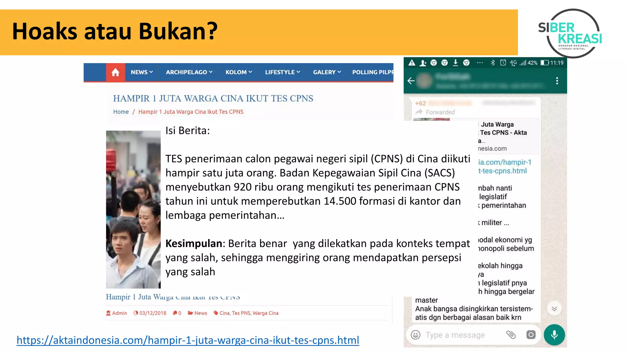 Hoaks atau Bukan?
https://aktaindonesia.com/hampir-1-juta-warga-cina-ikut-tes-cpns.html
Isi Berita:
TES penerimaan calon pegawai negeri sipil (CPNS) di Cina diikuti
hampir satu juta orang. Badan Kepegawaian Sipil Cina (SACS)
menyebutkan 920 ribu orang mengikuti tes penerimaan CPNS
tahun ini untuk memperebutkan 14.500 formasi di kantor dan
lembaga pemerintahan…
Kesimpulan: Berita benar yang dilekatkan pada konteks tempat
yang salah, sehingga menggiring orang mendapatkan persepsi
yang salah
 