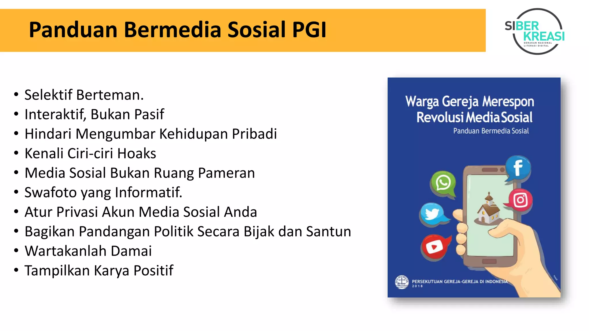Panduan Bermedia Sosial PGI
• Selektif Berteman.
• Interaktif, Bukan Pasif
• Hindari Mengumbar Kehidupan Pribadi
• Kenali Ciri-ciri Hoaks
• Media Sosial Bukan Ruang Pameran
• Swafoto yang Informatif.
• Atur Privasi Akun Media Sosial Anda
• Bagikan Pandangan Politik Secara Bijak dan Santun
• Wartakanlah Damai
• Tampilkan Karya Positif
 
