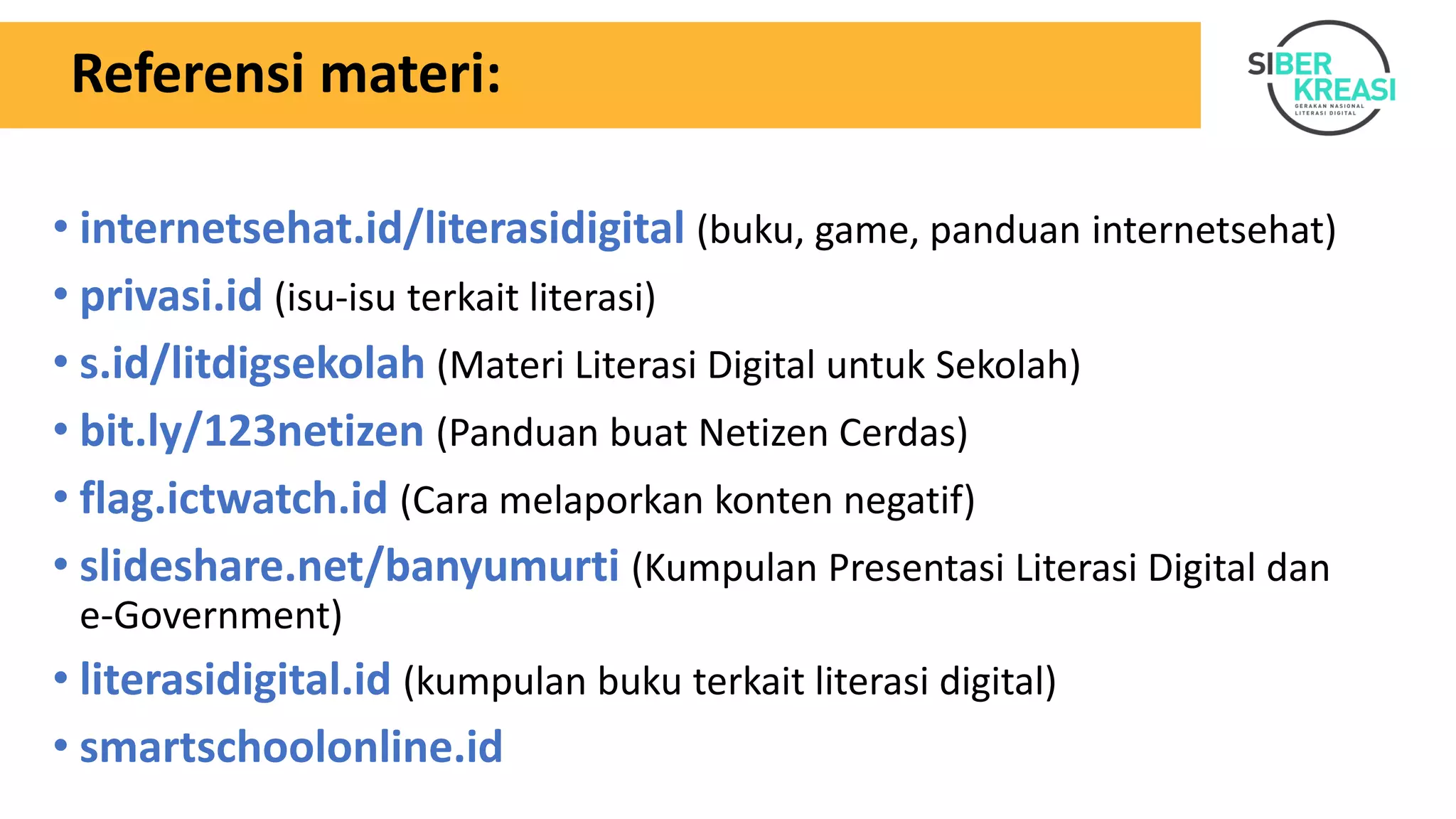 Referensi materi:
• internetsehat.id/literasidigital (buku, game, panduan internetsehat)
• privasi.id (isu-isu terkait literasi)
• s.id/litdigsekolah (Materi Literasi Digital untuk Sekolah)
• bit.ly/123netizen (Panduan buat Netizen Cerdas)
• flag.ictwatch.id (Cara melaporkan konten negatif)
• slideshare.net/banyumurti (Kumpulan Presentasi Literasi Digital dan
e-Government)
• literasidigital.id (kumpulan buku terkait literasi digital)
• smartschoolonline.id
 