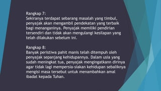 Rangkap 7:
Sekiranya terdapat sebarang masalah yang timbul,
penyajak akan mengambil pendekatan yang terbaik
bagi menanganinya. Penyajak memiliki pendirian
tersendiri dan tidak akan mengulangi kesilapan yang
telah dilakukan sebelum ini.
Rangkap 8:
Banyak peristiwa pahit manis telah ditempuh oleh
penyajak sepanjang kehidupannya. Dalam usia yang
sudah meningkat tua, penyajak mengingatkann dirinya
agar tidak lagi mempersia-siakan kehidupan sebaliknya
mengisi masa tersebut untuk menambahkan amal
ibadat kepada Tuhan.
 