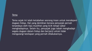 Tema
Tema sajak ini ialah ketabahan seorang insan untuk mendepani
dugaan hidup. Hal yang demikian kerana penyajak pernah
terpedaya oleh tipu muslihat yang licik tetapi sabar
menghadapinya. Selain itu, penyajak juga tabah menghadapi
segala dugaan dalam hidup dan berjanji untuk tidak
mengulangi kesilapan yang pernah dilakukannya.
 