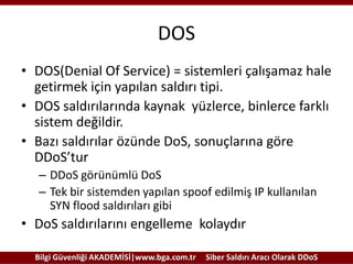 DOS
• DOS(Denial Of Service) = sistemleri çalışamaz hale
getirmek için yapılan saldırı tipi.
• DOS saldırılarında kaynak yüzlerce, binlerce farklı
sistem değildir.
• Bazı saldırılar özünde DoS, sonuçlarına göre
DDoS’tur
– DDoS görünümlü DoS
– Tek bir sistemden yapılan spoof edilmiş IP kullanılan
SYN flood saldırıları gibi

• DoS saldırılarını engelleme kolaydır
Bilgi Güvenliği AKADEMİSİ|www.bga.com.tr

Siber Saldırı Aracı Olarak DDoS

 