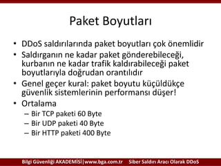 Paket Boyutları
• DDoS saldırılarında paket boyutları çok önemlidir
• Saldırganın ne kadar paket gönderebileceği,
kurbanın ne kadar trafik kaldırabileceği paket
boyutlarıyla doğrudan orantılıdır
• Genel geçer kural: paket boyutu küçüldükçe
güvenlik sistemlerinin performansı düşer!
• Ortalama
– Bir TCP paketi 60 Byte
– Bir UDP paketi 40 Byte
– Bir HTTP paketi 400 Byte

Bilgi Güvenliği AKADEMİSİ|www.bga.com.tr

Siber Saldırı Aracı Olarak DDoS

 