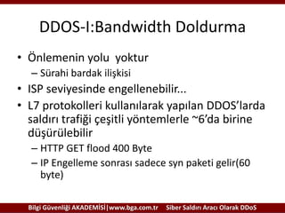 DDOS-I:Bandwidth Doldurma
• Önlemenin yolu yoktur
– Sürahi bardak ilişkisi

• ISP seviyesinde engellenebilir...
• L7 protokolleri kullanılarak yapılan DDOS’larda
saldırı trafiği çeşitli yöntemlerle ~6’da birine
düşürülebilir
– HTTP GET flood 400 Byte
– IP Engelleme sonrası sadece syn paketi gelir(60
byte)
Bilgi Güvenliği AKADEMİSİ|www.bga.com.tr

Siber Saldırı Aracı Olarak DDoS

 