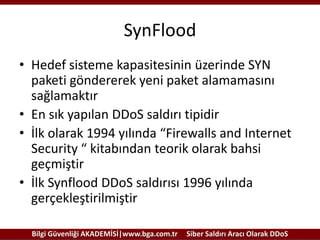 SynFlood
• Hedef sisteme kapasitesinin üzerinde SYN
paketi göndererek yeni paket alamamasını
sağlamaktır
• En sık yapılan DDoS saldırı tipidir
• İlk olarak 1994 yılında “Firewalls and Internet
Security “ kitabından teorik olarak bahsi
geçmiştir
• İlk Synflood DDoS saldırısı 1996 yılında
gerçekleştirilmiştir
Bilgi Güvenliği AKADEMİSİ|www.bga.com.tr

Siber Saldırı Aracı Olarak DDoS

 