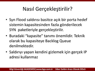 Nasıl Gerçekleştirilir?
• Syn Flood saldırısı basitce açık bir porta hedef
sistemin kapasitesinden fazla gönderilecek
SYN paketleriyle gerçekleştirilir.
• Buradaki “kapasite” tanımı önemlidir. Teknik
olarak bu kapasiteye Backlog Queue
denilmektedir.
• Saldırıyı yapan kendini gizlemek için gerçek IP
adresi kullanmaz
Bilgi Güvenliği AKADEMİSİ|www.bga.com.tr

Siber Saldırı Aracı Olarak DDoS

 