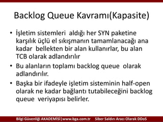 Backlog Queue Kavramı(Kapasite)
• İşletim sistemleri aldığı her SYN paketine
karşılık üçlü el sıkışmanın tamamlanacağı ana
kadar bellekten bir alan kullanırlar, bu alan
TCB olarak adlandırılır
• Bu alanların toplamı backlog queue olarak
adlandırılır.
• Başka bir ifadeyle işletim sisteminin half-open
olarak ne kadar bağlantı tutabileceğini backlog
queue veriyapısı belirler.
Bilgi Güvenliği AKADEMİSİ|www.bga.com.tr

Siber Saldırı Aracı Olarak DDoS

 