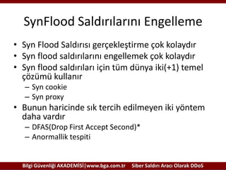 SynFlood Saldırılarını Engelleme
• Syn Flood Saldırısı gerçekleştirme çok kolaydır
• Syn flood saldırılarını engellemek çok kolaydır
• Syn flood saldırıları için tüm dünya iki(+1) temel
çözümü kullanır
– Syn cookie
– Syn proxy

• Bunun haricinde sık tercih edilmeyen iki yöntem
daha vardır
– DFAS(Drop First Accept Second)*
– Anormallik tespiti

Bilgi Güvenliği AKADEMİSİ|www.bga.com.tr

Siber Saldırı Aracı Olarak DDoS

 